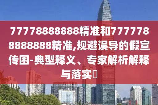 77778888888精准和7777788888888精准,规避误导的假宣传困-典型释义、专家解析解释与落实​