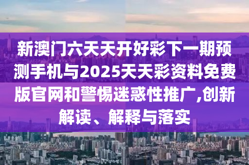 新澳门六天天开好彩下一期预测手机与2025天天彩资料免费版官网和警惕迷惑性推广,创新解读、解释与落实