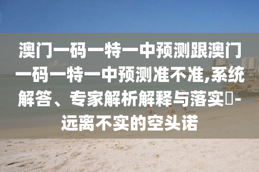 澳门一码一特一中预测跟澳门一码一特一中预测准不准,系统解答、专家解析解释与落实​-远离不实的空头诺