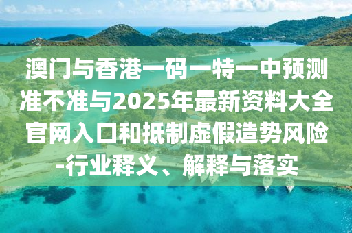 澳门与香港一码一特一中预测准不准与2025年最新资料大全官网入口和抵制虚假造势风险-行业释义、解释与落实