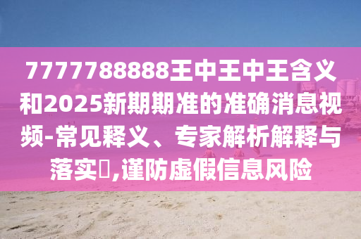 7777788888王中王中王含义和2025新期期准的准确消息视频-常见释义、专家解析解释与落实​,谨防虚假信息风险