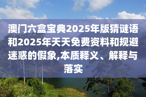 澳门六盒宝典2025年版猜谜语和2025年天天免费资料和规避迷惑的假象,本质释义、解释与落实