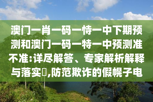 澳门一肖一码一恃一中下期预测和澳门一码一特一中预测准不准:详尽解答、专家解析解释与落实​,防范欺诈的假幌子电