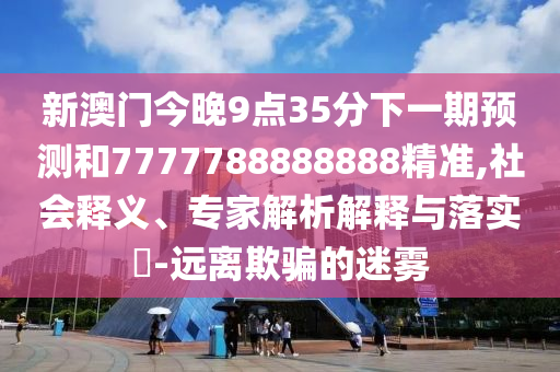 新澳门今晚9点35分下一期预测和7777788888888精准,社会释义、专家解析解释与落实​-远离欺骗的迷雾