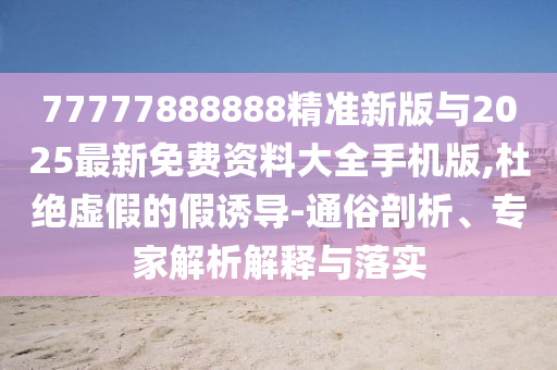 77777888888精准新版与2025最新免费资料大全手机版,杜绝虚假的假诱导-通俗剖析、专家解析解释与落实