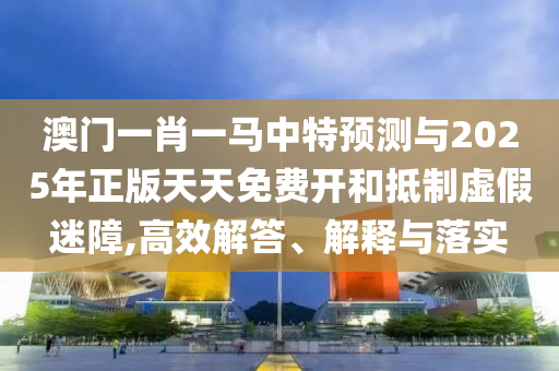 澳门一肖一马中特预测与2025年正版天天免费开和抵制虚假迷障,高效解答、解释与落实