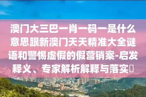 澳门大三巴一肖一码一是什么意思跟新澳门天天精准大全谜语和警惕虚假的假营销案-启发释义、专家解析解释与落实​