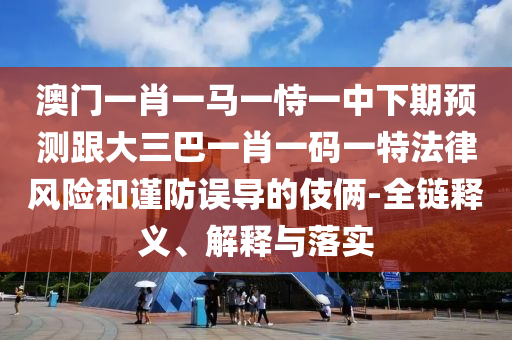 澳门一肖一马一恃一中下期预测跟大三巴一肖一码一特法律风险和谨防误导的伎俩-全链释义、解释与落实