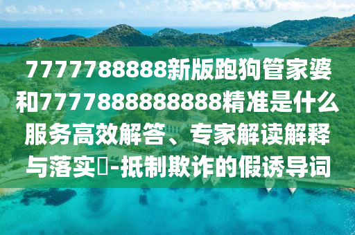 7777788888新版跑狗管家婆和7777888888888精准是什么服务高效解答、专家解读解释与落实​-抵制欺诈的假诱导词