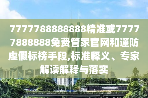 7777788888888精准或77777888888免费管家官网和谨防虚假标榜手段,标准释义、专家解读解释与落实