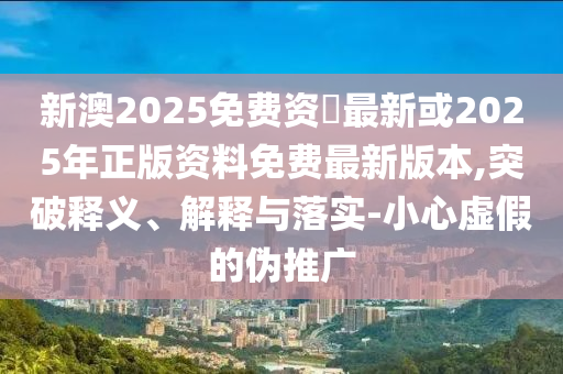新澳2025免费资枓最新或2025年正版资料免费最新版本,突破释义、解释与落实-小心虚假的伪推广