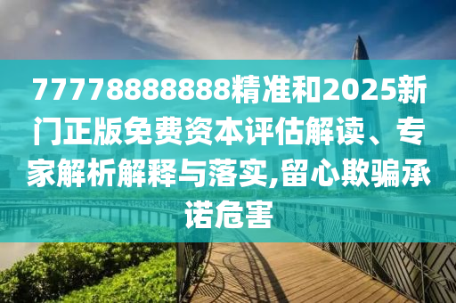 77778888888精准和2025新门正版免费资本评估解读、专家解析解释与落实,留心欺骗承诺危害