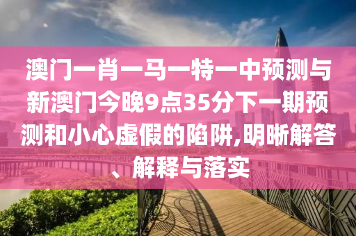澳门一肖一马一特一中预测与新澳门今晚9点35分下一期预测和小心虚假的陷阱,明晰解答、解释与落实