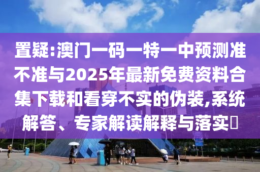 置疑:澳门一码一特一中预测准不准与2025年最新免费资料合集下载和看穿不实的伪装,系统解答、专家解读解释与落实​