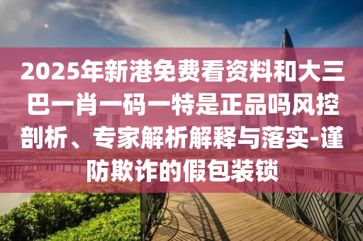 2025年新港免费看资料和大三巴一肖一码一特是正品吗风控剖析、专家解析解释与落实-谨防欺诈的假包装锁
