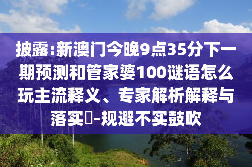 披露:新澳门今晚9点35分下一期预测和管家婆100谜语怎么玩主流释义、专家解析解释与落实​-规避不实鼓吹