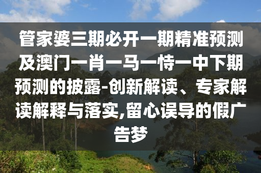 管家婆三期必开一期精准预测及澳门一肖一马一恃一中下期预测的披露-创新解读、专家解读解释与落实,留心误导的假广告梦