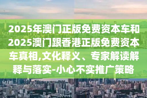 2025年澳门正版免费资本车和2025澳门跟香港正版免费资本车真相,文化释义、专家解读解释与落实-小心不实推广策略