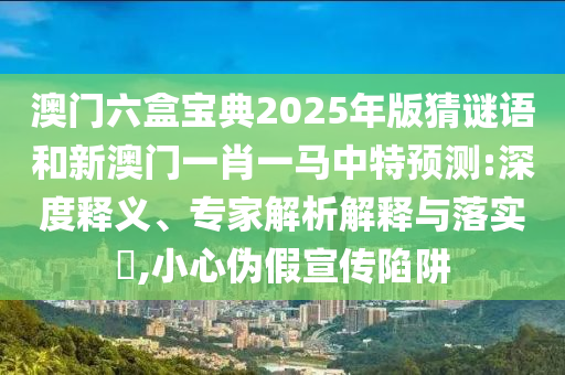 澳门六盒宝典2025年版猜谜语和新澳门一肖一马中特预测:深度释义、专家解析解释与落实​,小心伪假宣传陷阱
