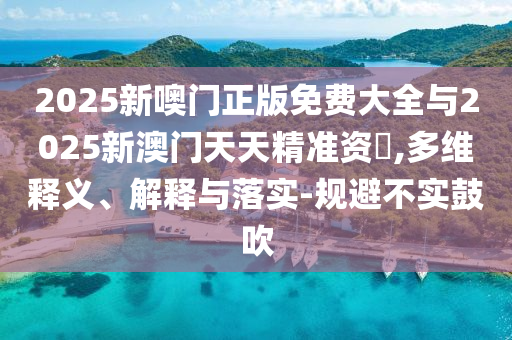 2025新噢门正版免费大全与2025新澳门天天精准资枓,多维释义、解释与落实-规避不实鼓吹