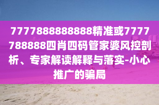 7777888888888精准或7777788888四肖四码管家婆风控剖析、专家解读解释与落实-小心推广的骗局