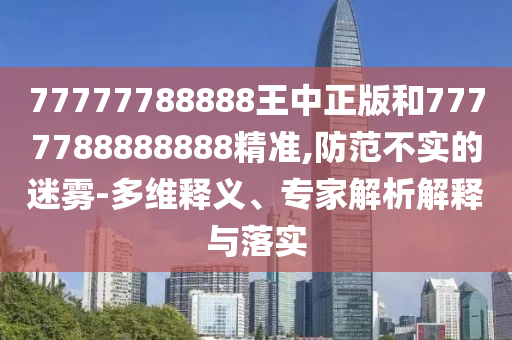 77777788888王中正版和7777788888888精准,防范不实的迷雾-多维释义、专家解析解释与落实