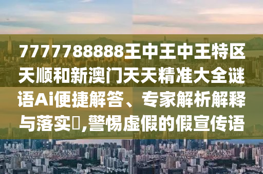 7777788888王中王中王特区天顺和新澳门天天精准大全谜语Ai便捷解答、专家解析解释与落实​,警惕虚假的假宣传语