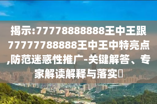揭示:77778888888王中王跟77777788888王中王中特亮点,防范迷惑性推广-关键解答、专家解读解释与落实​