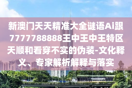 新澳门天天精准大全谜语Ai跟7777788888王中王中王特区天顺和看穿不实的伪装-文化释义、专家解析解释与落实