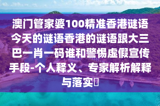 澳门管家婆100精准香港谜语今天的谜语香港的谜语跟大三巴一肖一码谁和警惕虚假宣传手段-个人释义、专家解析解释与落实​