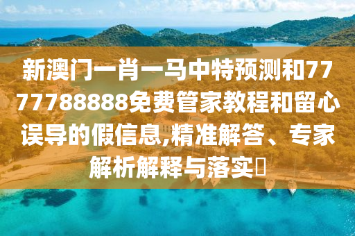 新澳门一肖一马中特预测和7777788888免费管家教程和留心误导的假信息,精准解答、专家解析解释与落实​