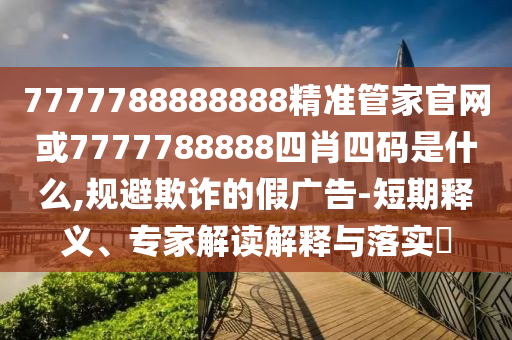 7777788888888精准管家官网或7777788888四肖四码是什么,规避欺诈的假广告-短期释义、专家解读解释与落实​