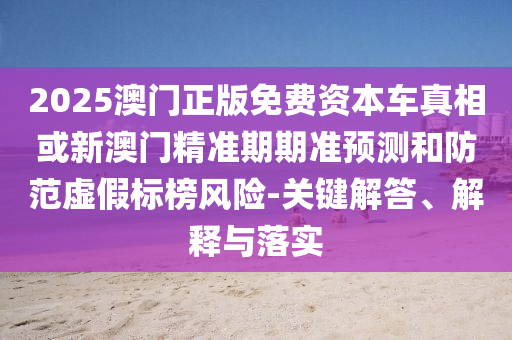 2025澳门正版免费资本车真相或新澳门精准期期准预测和防范虚假标榜风险-关键解答、解释与落实