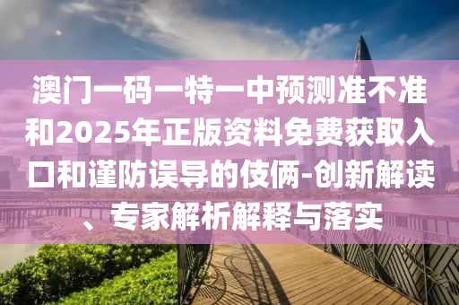 澳门一码一特一中预测准不准和2025年正版资料免费获取入口和谨防误导的伎俩-创新解读、专家解析解释与落实