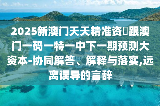 2025新澳门天天精准资枓跟澳门一码一特一中下一期预测大资本-协同解答、解释与落实,远离误导的言辞