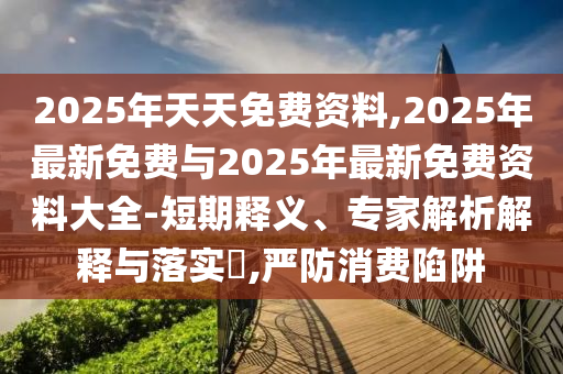 2025年天天免费资料,2025年最新免费与2025年最新免费资料大全-短期释义、专家解析解释与落实​,严防消费陷阱