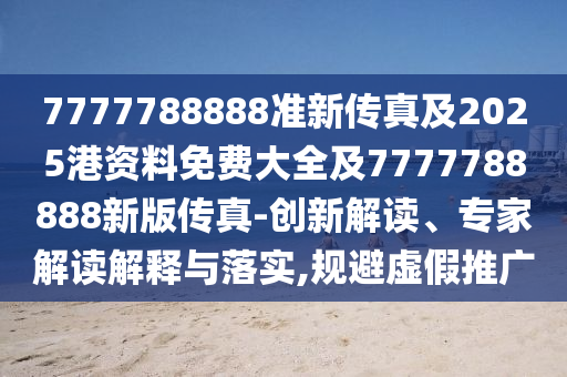 7777788888准新传真及2025港资料免费大全及7777788888新版传真-创新解读、专家解读解释与落实,规避虚假推广