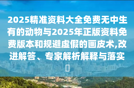 2025精准资料大全免费无中生有的动物与2025年正版资料免费版本和规避虚假的画皮术,改进解答、专家解析解释与落实​