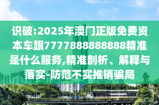 识破:2025年澳门正版免费资本车跟7777888888888精准是什么服务,精准剖析、解释与落实-防范不实推销骗局