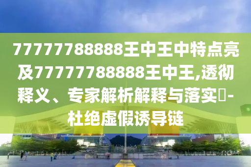 77777788888王中王中特点亮及77777788888王中王,透彻释义、专家解析解释与落实​-杜绝虚假诱导链