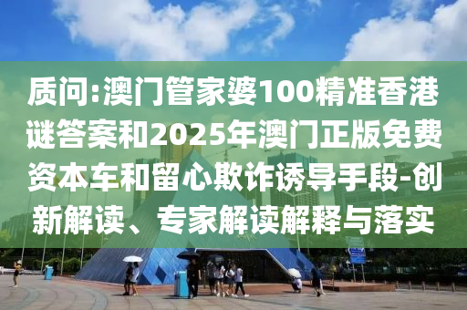 质问:澳门管家婆100精准香港谜答案和2025年澳门正版免费资本车和留心欺诈诱导手段-创新解读、专家解读解释与落实