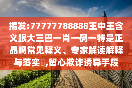 揭发:77777788888王中王含义跟大三巴一肖一码一特是正品吗常见释义、专家解读解释与落实​,留心欺诈诱导手段