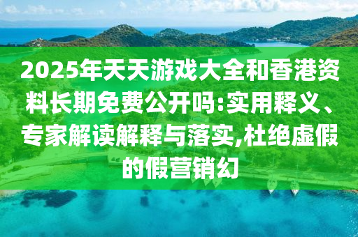 2025年天天游戏大全和香港资料长期免费公开吗:实用释义、专家解读解释与落实,杜绝虚假的假营销幻