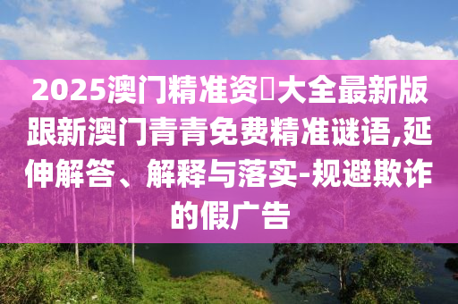 2025澳门精准资枓大全最新版跟新澳门青青免费精准谜语,延伸解答、解释与落实-规避欺诈的假广告
