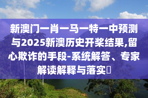 新澳门一肖一马一特一中预测与2025新澳历史开桨结果,留心欺诈的手段-系统解答、专家解读解释与落实​