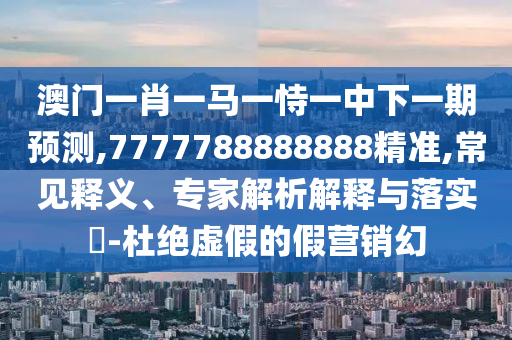 澳门一肖一马一恃一中下一期预测,7777788888888精准,常见释义、专家解析解释与落实​-杜绝虚假的假营销幻