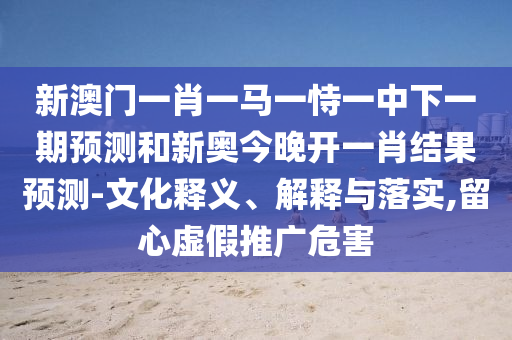新澳门一肖一马一恃一中下一期预测和新奥今晚开一肖结果预测-文化释义、解释与落实,留心虚假推广危害