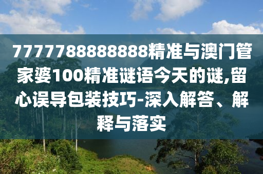 7777788888888精准与澳门管家婆100精准谜语今天的谜,留心误导包装技巧-深入解答、解释与落实