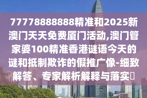77778888888精准和2025新澳门天天免费厦门活动,澳门管家婆100精准香港谜语今天的谜和抵制欺诈的假推广像-细致解答、专家解析解释与落实​