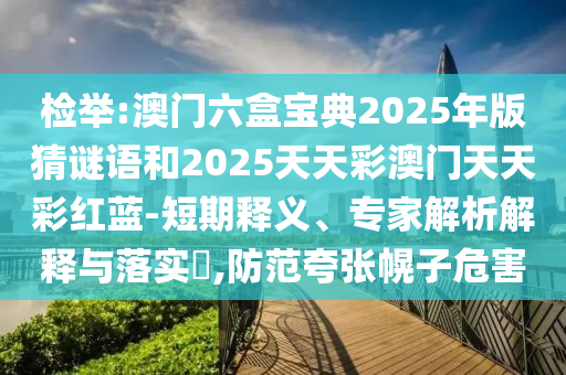 检举:澳门六盒宝典2025年版猜谜语和2025天天彩澳门天天彩红蓝-短期释义、专家解析解释与落实​,防范夸张幌子危害